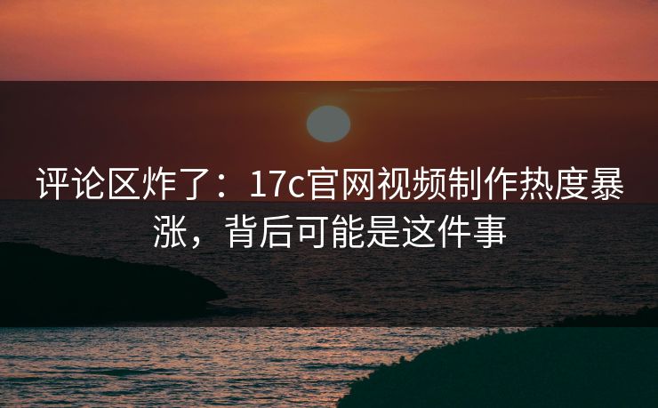 评论区炸了：17c官网视频制作热度暴涨，背后可能是这件事  第1张