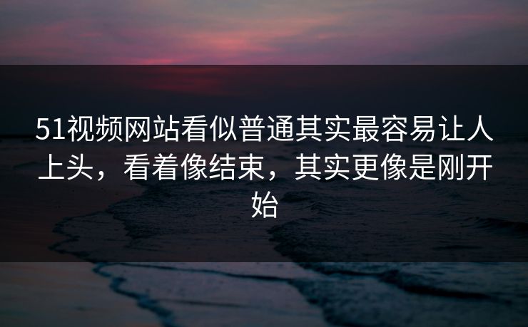 51视频网站看似普通其实最容易让人上头，看着像结束，其实更像是刚开始  第1张