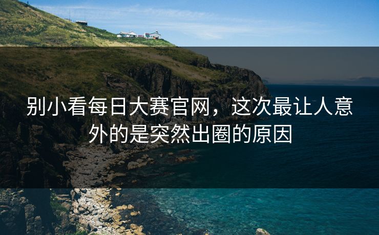 别小看每日大赛官网，这次最让人意外的是突然出圈的原因  第1张
