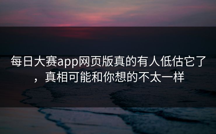 每日大赛app网页版真的有人低估它了，真相可能和你想的不太一样