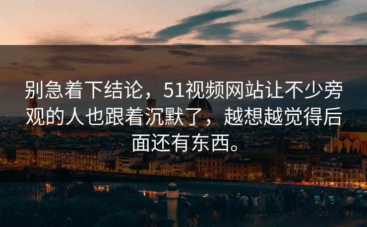别急着下结论，51视频网站让不少旁观的人也跟着沉默了，越想越觉得后面还有东西。