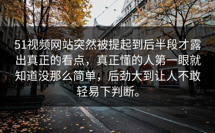 51视频网站突然被提起到后半段才露出真正的看点，真正懂的人第一眼就知道没那么简单，后劲大到让人不敢轻易下判断。