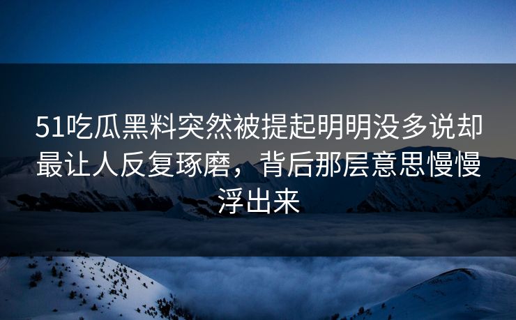 51吃瓜黑料突然被提起明明没多说却最让人反复琢磨，背后那层意思慢慢浮出来