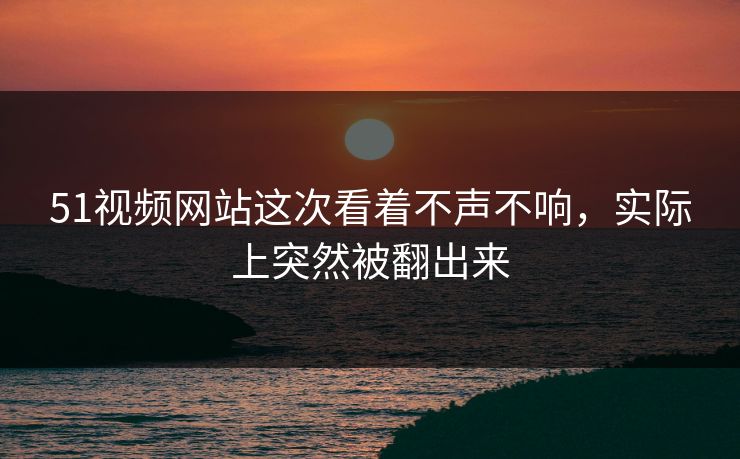 51视频网站这次看着不声不响，实际上突然被翻出来