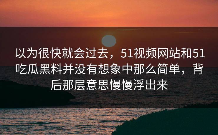 以为很快就会过去，51视频网站和51吃瓜黑料并没有想象中那么简单，背后那层意思慢慢浮出来