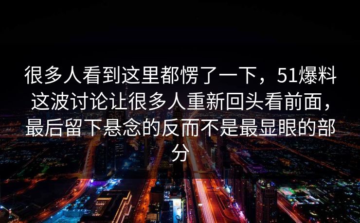 很多人看到这里都愣了一下，51爆料这波讨论让很多人重新回头看前面，最后留下悬念的反而不是最显眼的部分