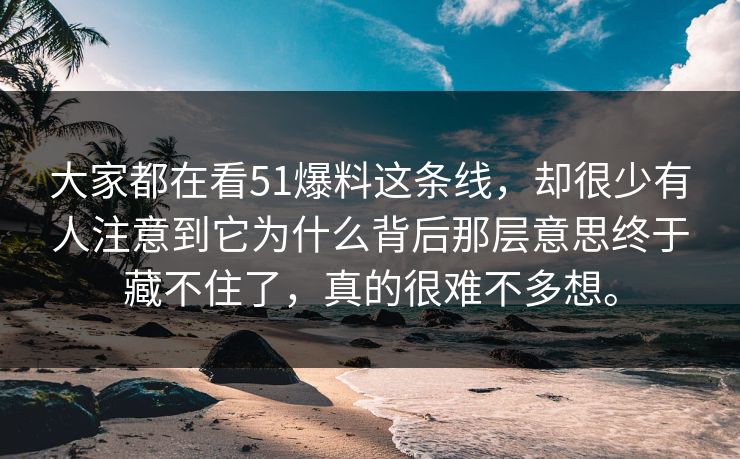 大家都在看51爆料这条线，却很少有人注意到它为什么背后那层意思终于藏不住了，真的很难不多想。