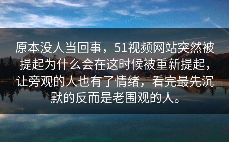 原本没人当回事，51视频网站突然被提起为什么会在这时候被重新提起，让旁观的人也有了情绪，看完最先沉默的反而是老围观的人。