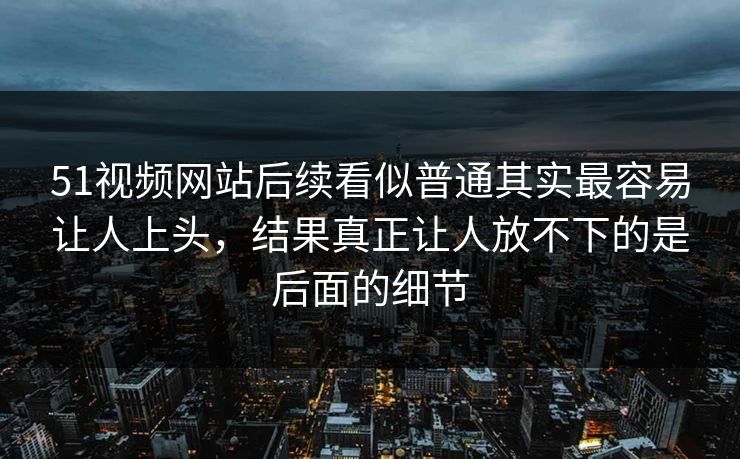 51视频网站后续看似普通其实最容易让人上头，结果真正让人放不下的是后面的细节  第1张