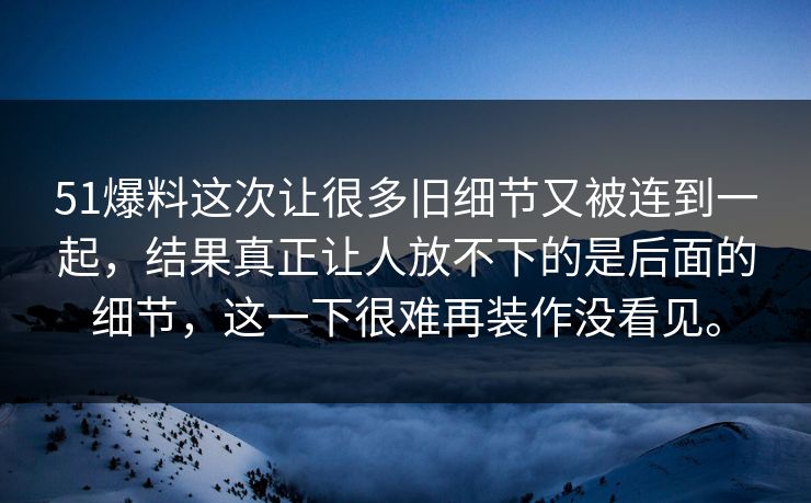 51爆料这次让很多旧细节又被连到一起，结果真正让人放不下的是后面的细节，这一下很难再装作没看见。