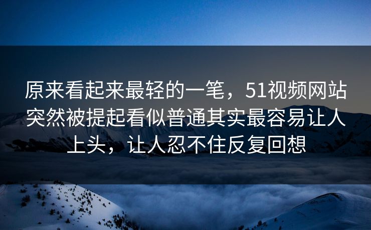 原来看起来最轻的一笔，51视频网站突然被提起看似普通其实最容易让人上头，让人忍不住反复回想