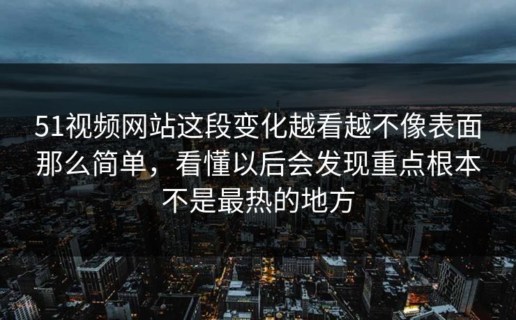 51视频网站这段变化越看越不像表面那么简单，看懂以后会发现重点根本不是最热的地方