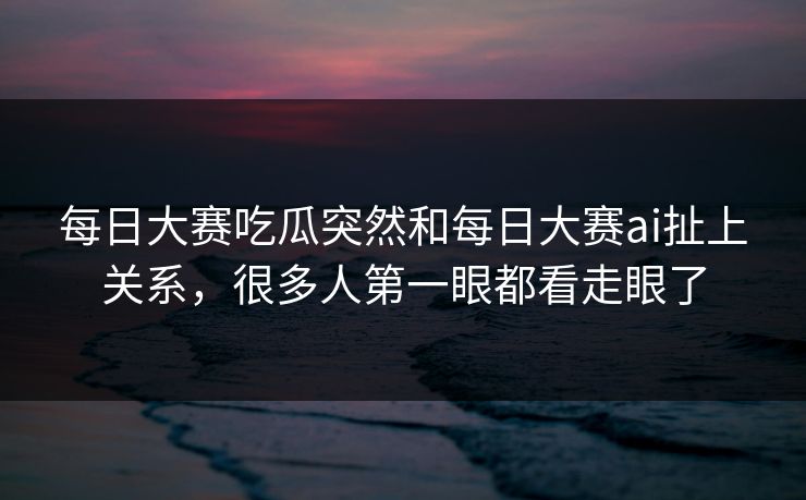 每日大赛吃瓜突然和每日大赛ai扯上关系，很多人第一眼都看走眼了  第1张
