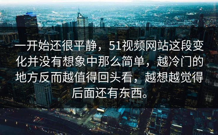 一开始还很平静，51视频网站这段变化并没有想象中那么简单，越冷门的地方反而越值得回头看，越想越觉得后面还有东西。