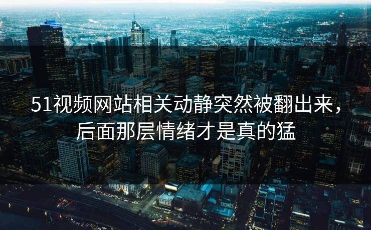 51视频网站相关动静突然被翻出来，后面那层情绪才是真的猛