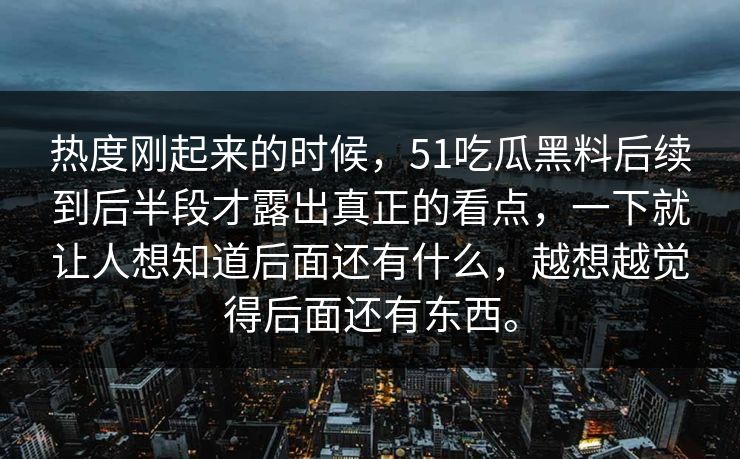 热度刚起来的时候，51吃瓜黑料后续到后半段才露出真正的看点，一下就让人想知道后面还有什么，越想越觉得后面还有东西。  第1张