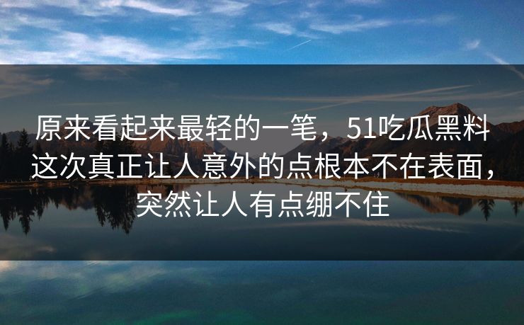 原来看起来最轻的一笔，51吃瓜黑料这次真正让人意外的点根本不在表面，突然让人有点绷不住