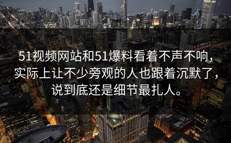 51视频网站和51爆料看着不声不响，实际上让不少旁观的人也跟着沉默了，说到底还是细节最扎人。