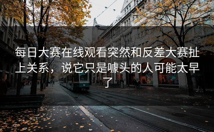 每日大赛在线观看突然和反差大赛扯上关系，说它只是噱头的人可能太早了