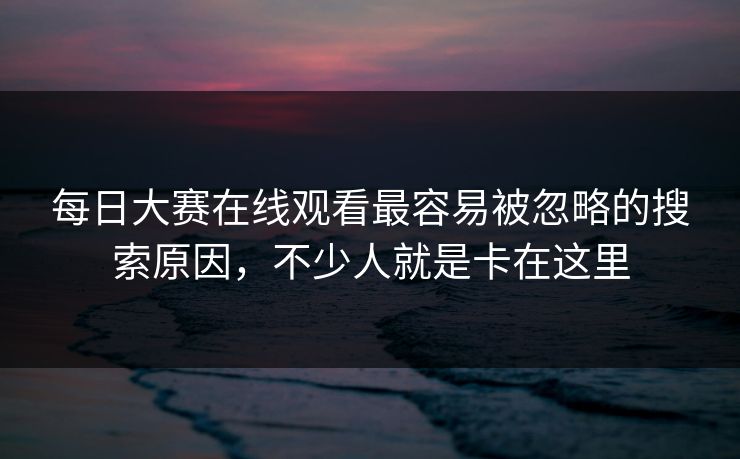 每日大赛在线观看最容易被忽略的搜索原因，不少人就是卡在这里