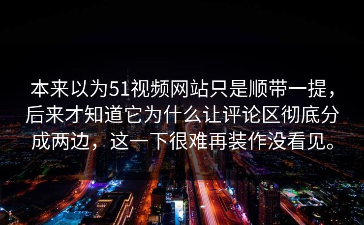 本来以为51视频网站只是顺带一提，后来才知道它为什么让评论区彻底分成两边，这一下很难再装作没看见。  第1张