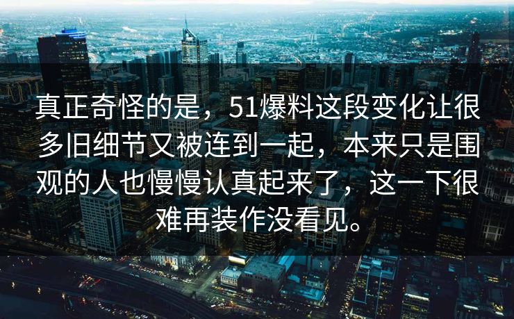 真正奇怪的是,51爆料这段变化让很多旧细节又被连到一起,本来只是围观的人也慢慢认真起来了,这一下很难再装作没看见。 第1张 真正奇怪的是,51爆料这段变化让很多旧细节又被连到一起,本来只是围观的人也慢慢认真起来了,这一下很难再装作没看见。 第1张