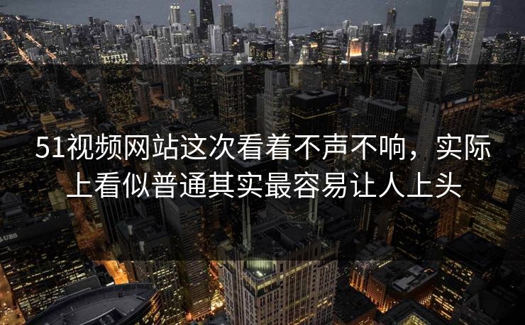 51视频网站这次看着不声不响，实际上看似普通其实最容易让人上头  第1张