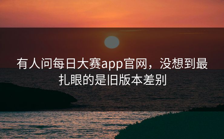 有人问每日大赛app官网,没想到最扎眼的是旧版本差别 有人问每日大赛app官网,没想到最扎眼的是旧版本差别