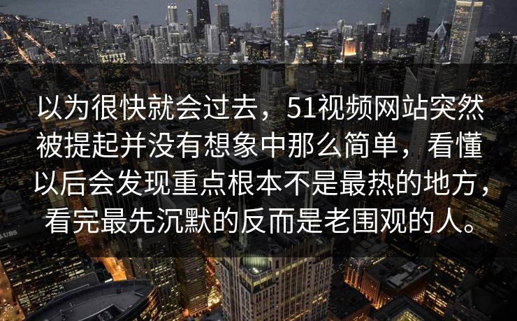 以为很快就会过去，51视频网站突然被提起并没有想象中那么简单，看懂以后会发现重点根本不是最热的地方，看完最先沉默的反而是老围观的人。