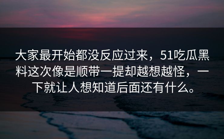大家最开始都没反应过来,51吃瓜黑料这次像是顺带一提却越想越怪,一下就让人想知道后面还有什么。 大家最开始都没反应过来,51吃瓜黑料这次像是顺带一提却越想越怪,一下就让人想知道后面还有什么。