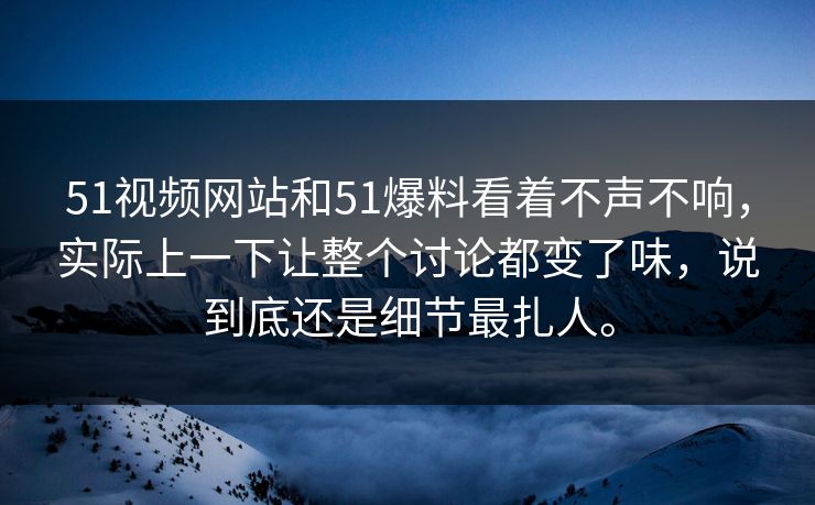 51视频网站和51爆料看着不声不响，实际上一下让整个讨论都变了味，说到底还是细节最扎人。