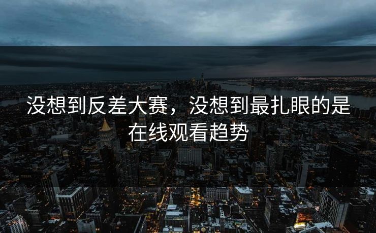 没想到反差大赛，没想到最扎眼的是在线观看趋势