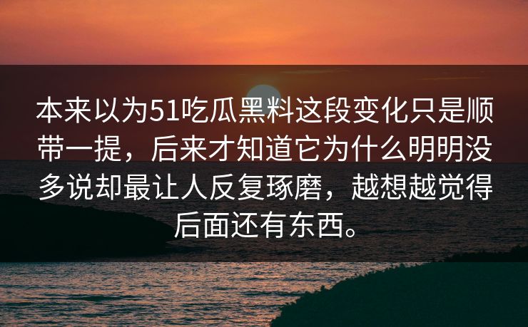 本来以为51吃瓜黑料这段变化只是顺带一提，后来才知道它为什么明明没多说却最让人反复琢磨，越想越觉得后面还有东西。