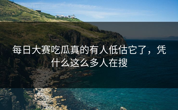 每日大赛吃瓜真的有人低估它了，凭什么这么多人在搜
