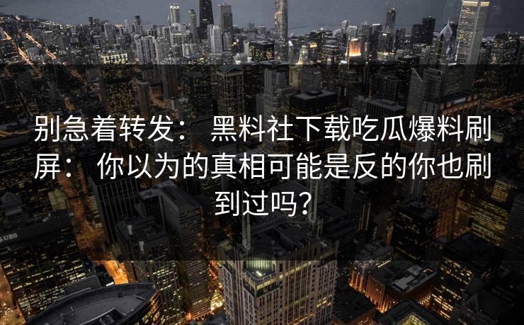 别急着转发： 黑料社下载吃瓜爆料刷屏： 你以为的真相可能是反的你也刷到过吗？