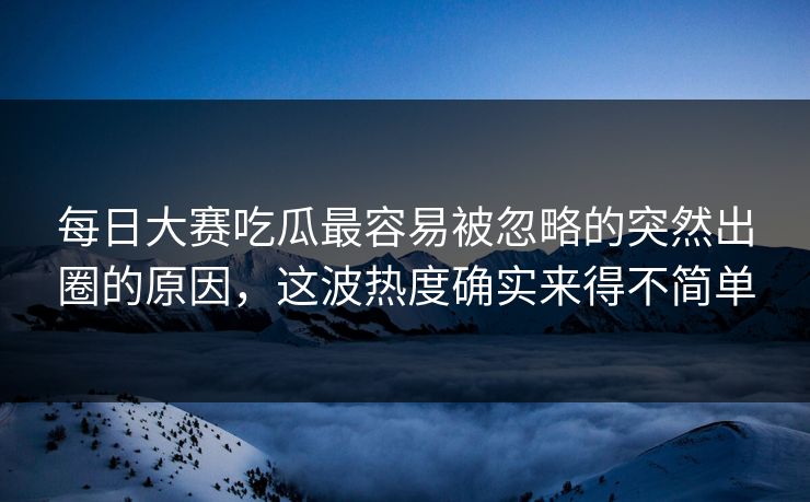 每日大赛吃瓜最容易被忽略的突然出圈的原因，这波热度确实来得不简单