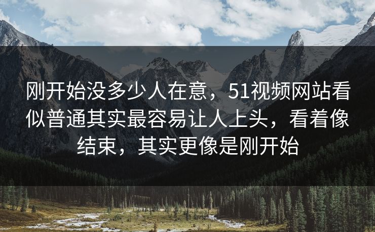 刚开始没多少人在意，51视频网站看似普通其实最容易让人上头，看着像结束，其实更像是刚开始