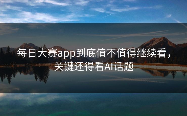 每日大赛app到底值不值得继续看，关键还得看AI话题
